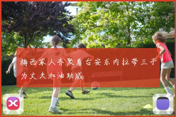 梅西家人齐聚看台安东内拉带三子为丈夫加油助威