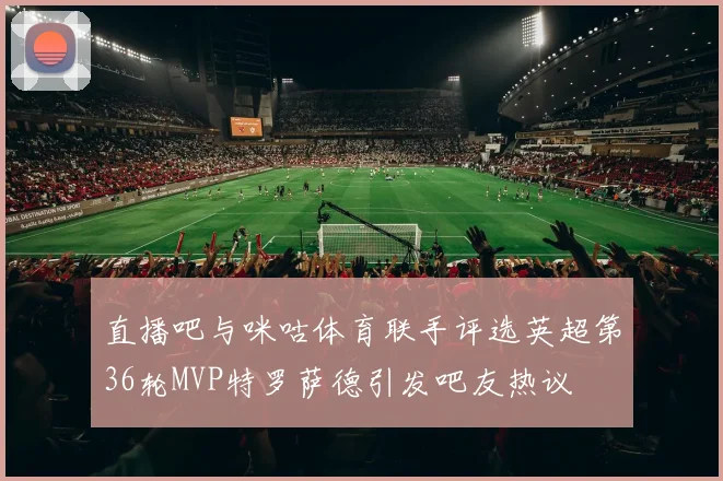 直播吧与咪咕体育联手评选英超第36轮MVP特罗萨德引发吧友热议