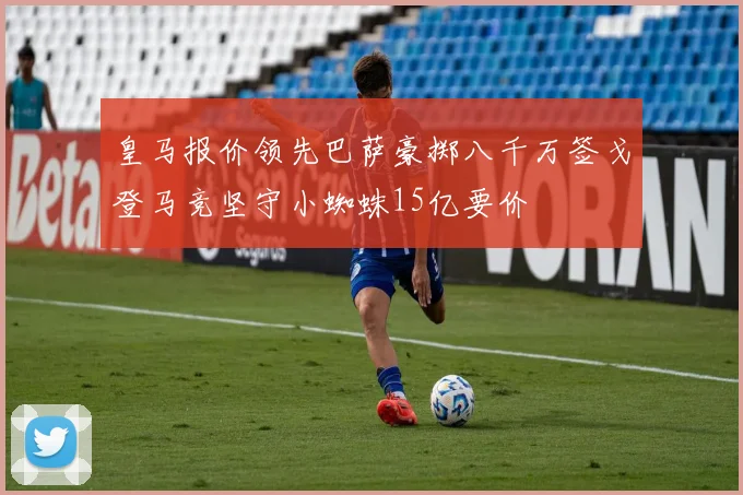 皇马报价领先巴萨豪掷八千万签戈登马竞坚守小蜘蛛15亿要价