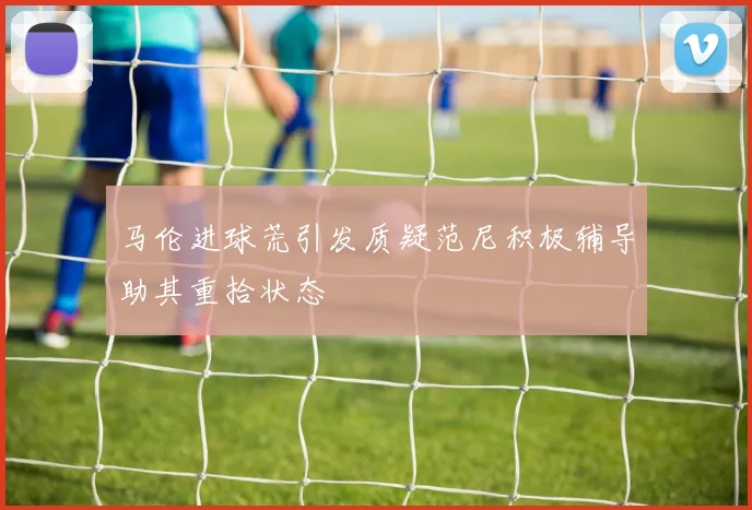 马伦进球荒引发质疑范尼积极辅导助其重拾状态