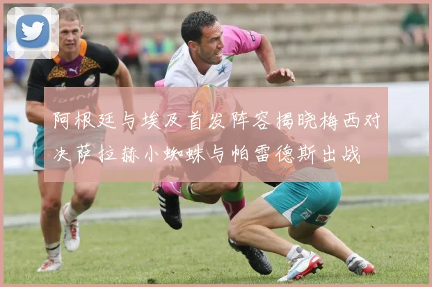阿根廷与埃及首发阵容揭晓梅西对决萨拉赫小蜘蛛与帕雷德斯出战