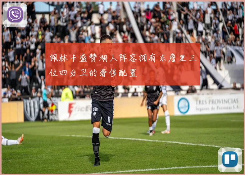 佩林卡盛赞湖人阵容拥有东詹里三位四分卫的奢侈配置