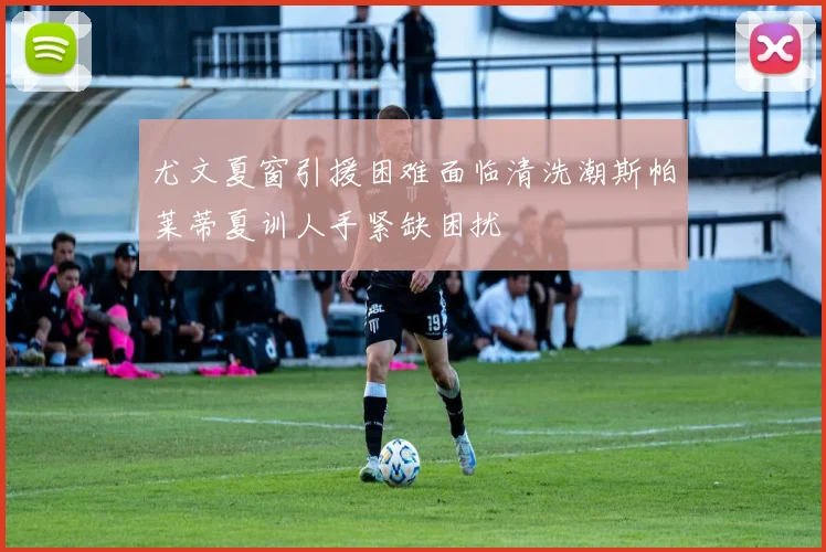 尤文夏窗引援困难面临清洗潮斯帕莱蒂夏训人手紧缺困扰
