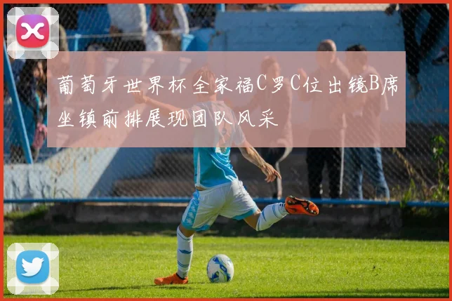 葡萄牙世界杯全家福C罗C位出镜B席坐镇前排展现团队风采