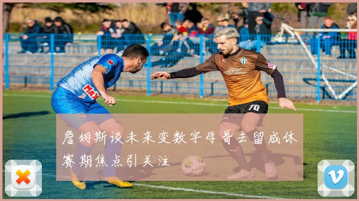 詹姆斯谈未来变数字母哥去留成休赛期焦点引关注