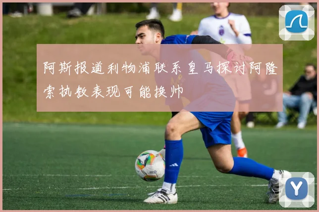 阿斯报道利物浦联系皇马探讨阿隆索执教表现可能换帅