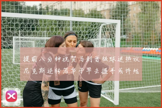 提前八分钟祝贺马刺晋级球迷热议尼克斯逆转若华子早去握手或许结果不同