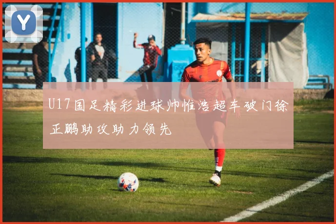 U17国足精彩进球帅惟浩超车破门徐正鹏助攻助力领先
