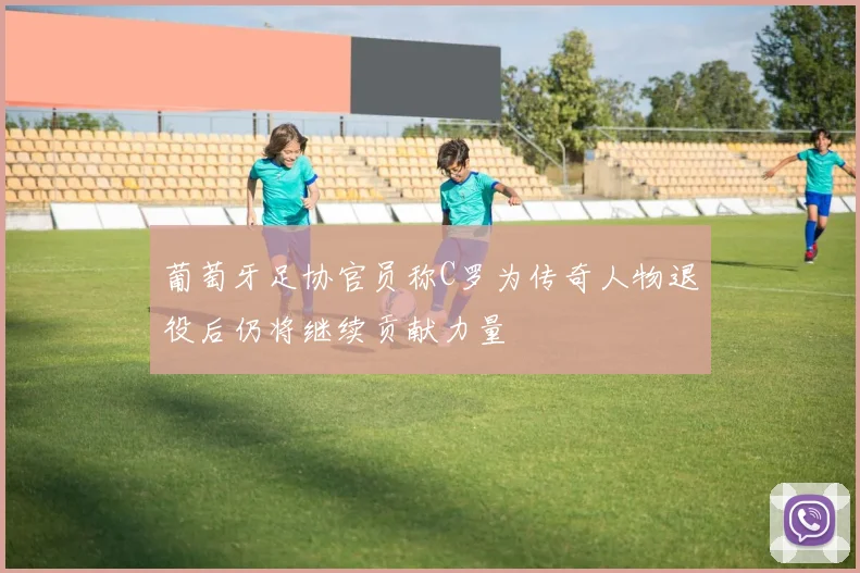葡萄牙足协官员称C罗为传奇人物退役后仍将继续贡献力量