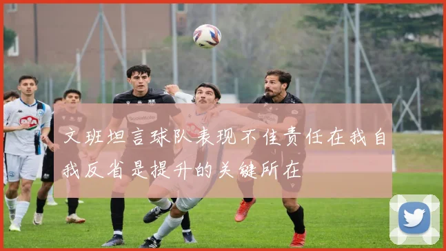 文班坦言球队表现不佳责任在我自我反省是提升的关键所在