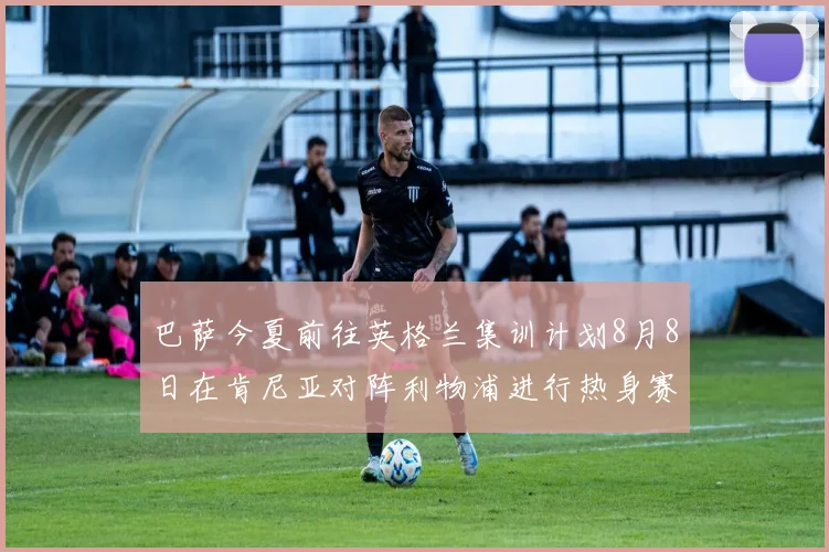巴萨今夏前往英格兰集训计划8月8日在肯尼亚对阵利物浦进行热身赛