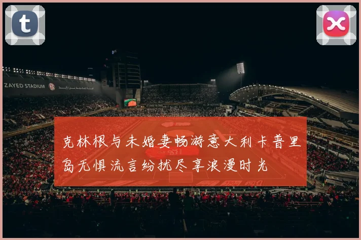 克林根与未婚妻畅游意大利卡普里岛无惧流言纷扰尽享浪漫时光