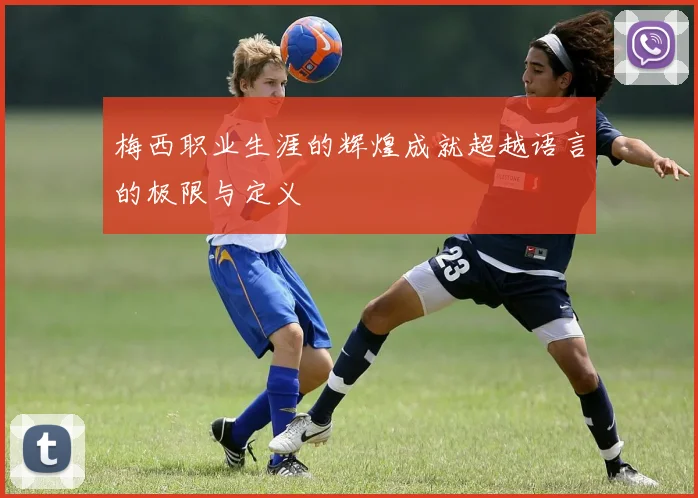 梅西职业生涯的辉煌成就超越语言的极限与定义