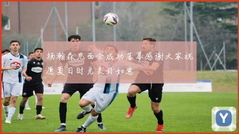 杨瀚森见面会成功落幕感谢大家祝愿夏日时光美好如意
