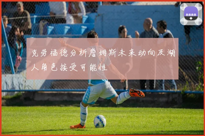 克劳福德分析詹姆斯未来动向及湖人角色接受可能性