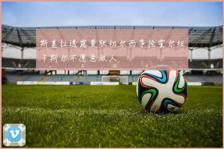 斯基拉透露曼联切尔西争抢霍尔纽卡斯尔不愿意放人