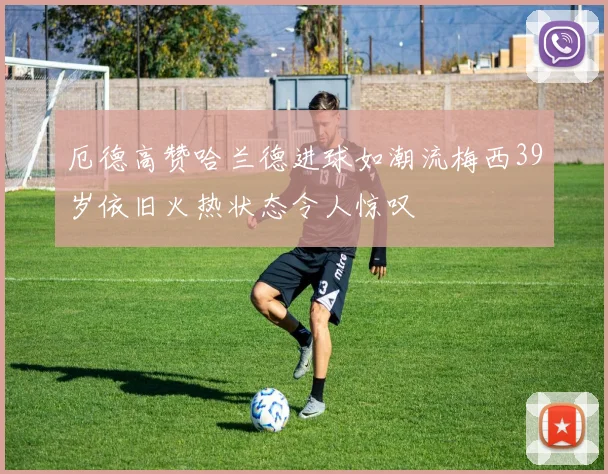 厄德高赞哈兰德进球如潮流梅西39岁依旧火热状态令人惊叹