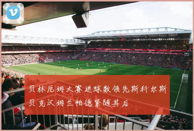 贝林厄姆大赛进球数领先斯科尔斯贝克汉姆兰帕德紧随其后