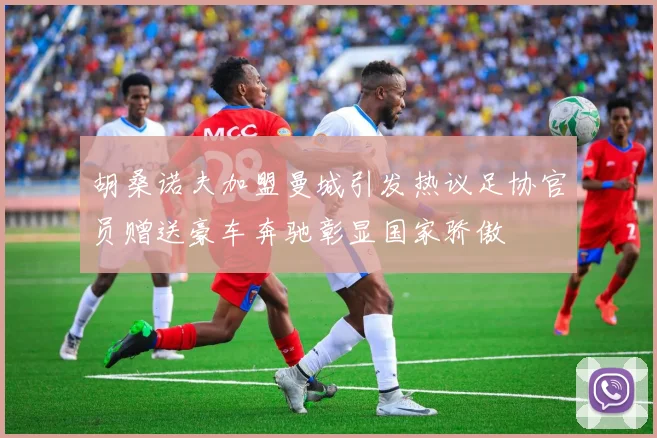 胡桑诺夫加盟曼城引发热议足协官员赠送豪车奔驰彰显国家骄傲
