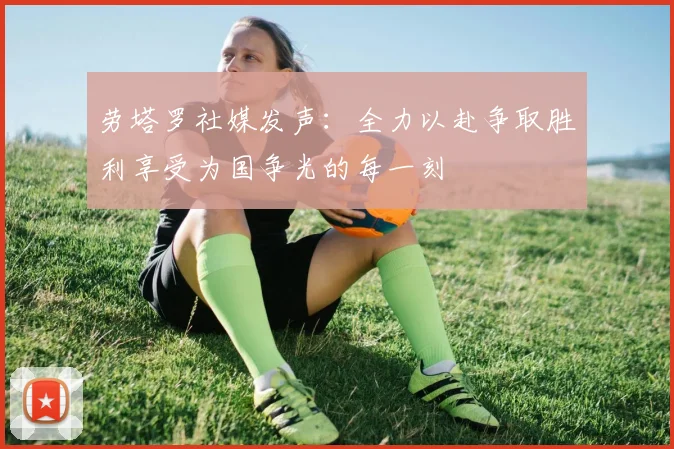 劳塔罗社媒发声：全力以赴争取胜利享受为国争光的每一刻