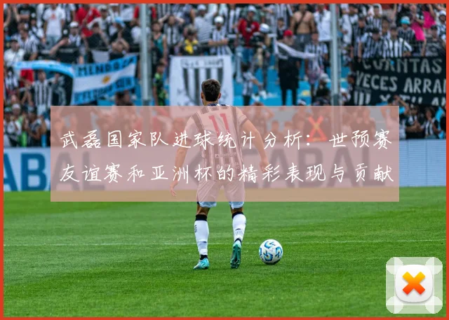 武磊国家队进球统计分析：世预赛友谊赛和亚洲杯的精彩表现与贡献