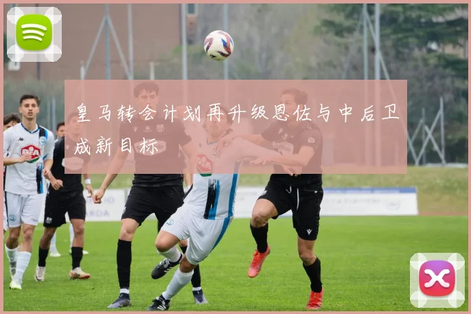 皇马转会计划再升级恩佐与中后卫成新目标