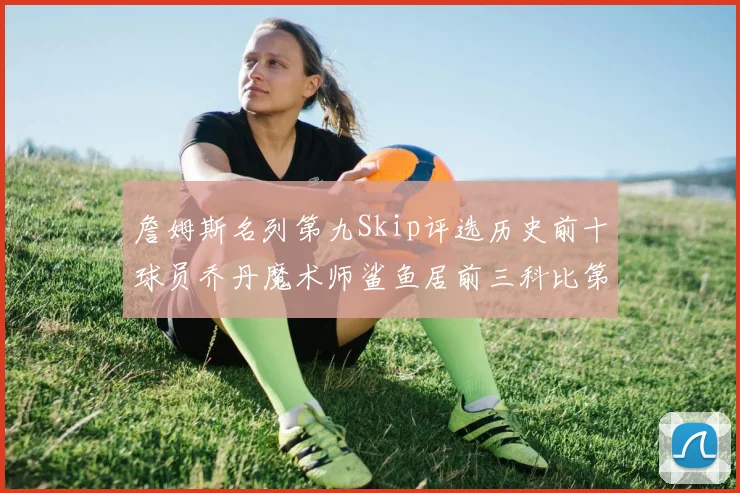 詹姆斯名列第九Skip评选历史前十球员乔丹魔术师鲨鱼居前三科比第七