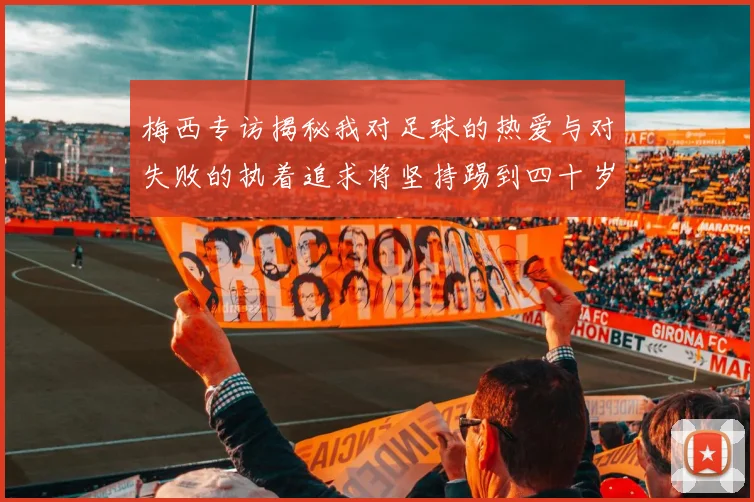 梅西专访揭秘我对足球的热爱与对失败的执着追求将坚持踢到四十岁
