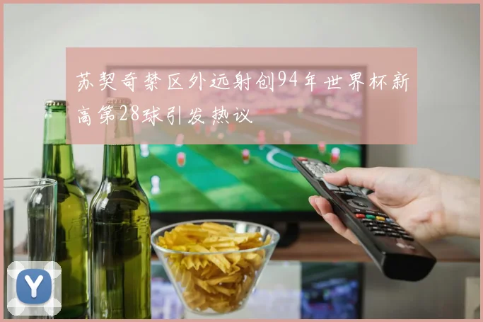苏契奇禁区外远射创94年世界杯新高第28球引发热议
